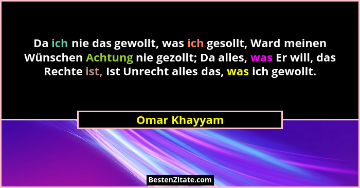 Da ich nie das gewollt, was ich gesollt, Ward meinen Wünschen Achtung nie gezollt; Da alles, was Er will, das Rechte ist, Ist Unrecht a... - Omar Khayyam