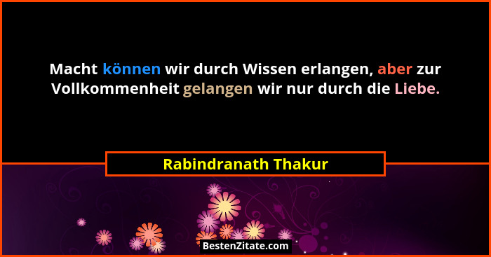 Macht können wir durch Wissen erlangen, aber zur Vollkommenheit gelangen wir nur durch die Liebe.... - Rabindranath Thakur