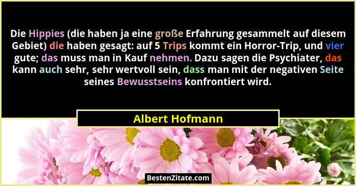 Die Hippies (die haben ja eine große Erfahrung gesammelt auf diesem Gebiet) die haben gesagt: auf 5 Trips kommt ein Horror-Trip, und... - Albert Hofmann