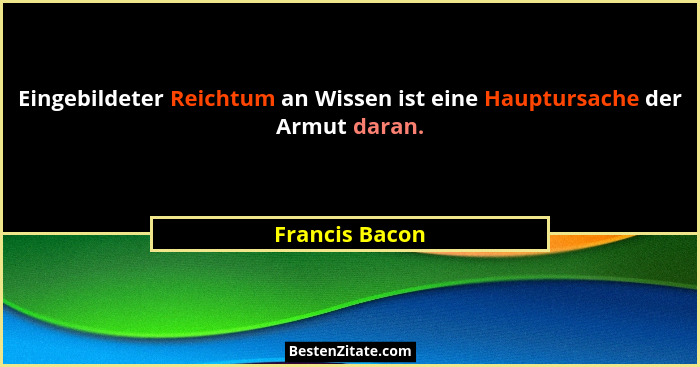 Eingebildeter Reichtum an Wissen ist eine Hauptursache der Armut daran.... - Francis Bacon