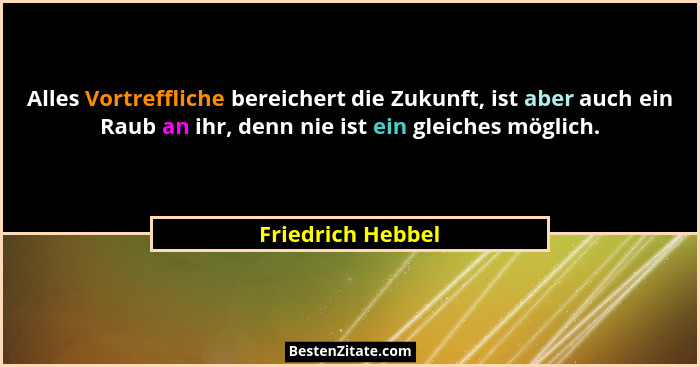 Alles Vortreffliche bereichert die Zukunft, ist aber auch ein Raub an ihr, denn nie ist ein gleiches möglich.... - Friedrich Hebbel