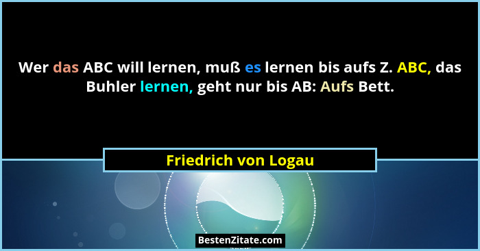 Wer das ABC will lernen, muß es lernen bis aufs Z. ABC, das Buhler lernen, geht nur bis AB: Aufs Bett.... - Friedrich von Logau