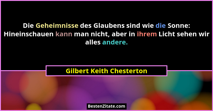 Die Geheimnisse des Glaubens sind wie die Sonne: Hineinschauen kann man nicht, aber in ihrem Licht sehen wir alles andere.... - Gilbert Keith Chesterton
