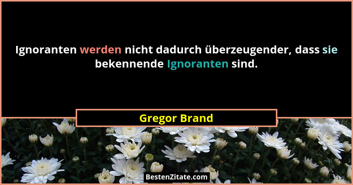 Ignoranten werden nicht dadurch überzeugender, dass sie bekennende Ignoranten sind.... - Gregor Brand