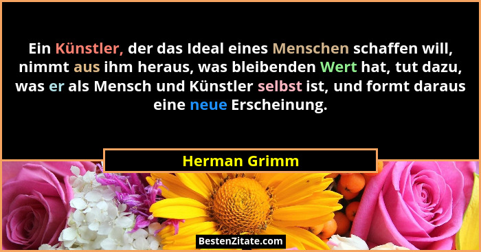 Ein Künstler, der das Ideal eines Menschen schaffen will, nimmt aus ihm heraus, was bleibenden Wert hat, tut dazu, was er als Mensch un... - Herman Grimm