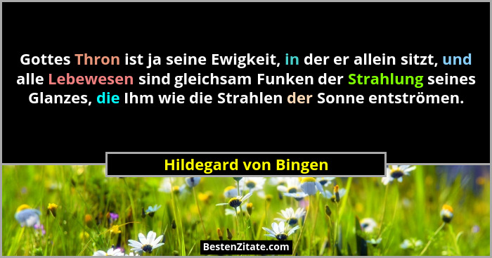 Gottes Thron ist ja seine Ewigkeit, in der er allein sitzt, und alle Lebewesen sind gleichsam Funken der Strahlung seines Glanz... - Hildegard von Bingen