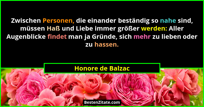 Zwischen Personen, die einander beständig so nahe sind, müssen Haß und Liebe immer größer werden: Aller Augenblicke findet man ja G... - Honore de Balzac