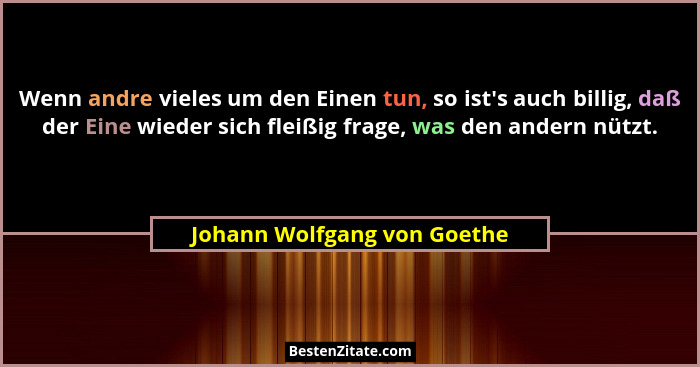 Wenn andre vieles um den Einen tun, so ist's auch billig, daß der Eine wieder sich fleißig frage, was den andern nütz... - Johann Wolfgang von Goethe