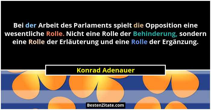 Bei der Arbeit des Parlaments spielt die Opposition eine wesentliche Rolle. Nicht eine Rolle der Behinderung, sondern eine Rolle der... - Konrad Adenauer