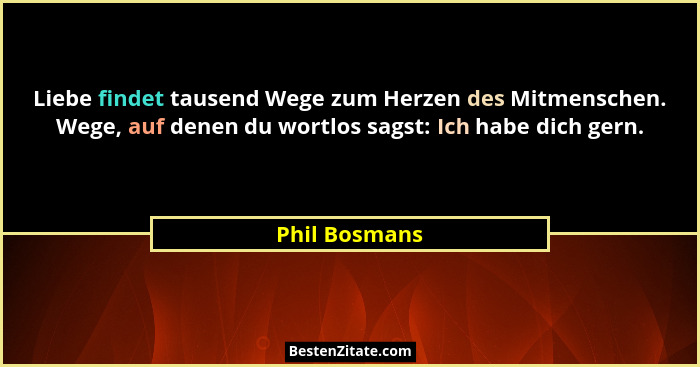 Liebe findet tausend Wege zum Herzen des Mitmenschen. Wege, auf denen du wortlos sagst: Ich habe dich gern.... - Phil Bosmans