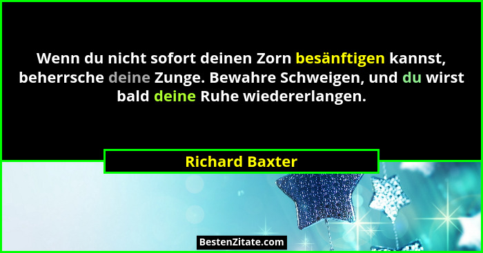 Wenn du nicht sofort deinen Zorn besänftigen kannst, beherrsche deine Zunge. Bewahre Schweigen, und du wirst bald deine Ruhe wiederer... - Richard Baxter