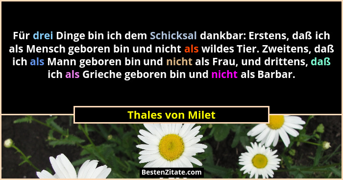Für drei Dinge bin ich dem Schicksal dankbar: Erstens, daß ich als Mensch geboren bin und nicht als wildes Tier. Zweitens, daß ich... - Thales von Milet