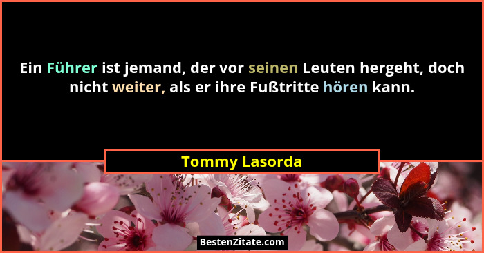 Ein Führer ist jemand, der vor seinen Leuten hergeht, doch nicht weiter, als er ihre Fußtritte hören kann.... - Tommy Lasorda