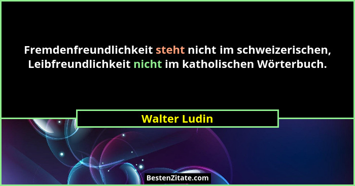 Fremdenfreundlichkeit steht nicht im schweizerischen, Leibfreundlichkeit nicht im katholischen Wörterbuch.... - Walter Ludin