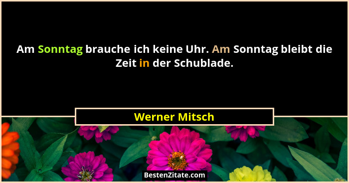 Am Sonntag brauche ich keine Uhr. Am Sonntag bleibt die Zeit in der Schublade.... - Werner Mitsch