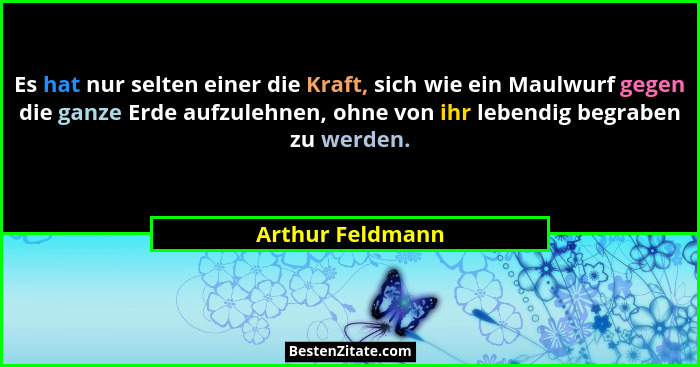 Es hat nur selten einer die Kraft, sich wie ein Maulwurf gegen die ganze Erde aufzulehnen, ohne von ihr lebendig begraben zu werden.... - Arthur Feldmann