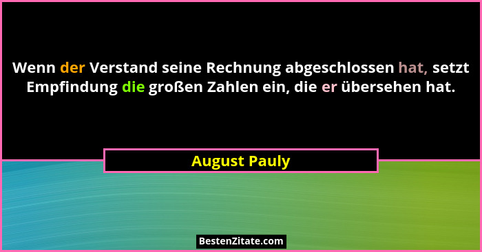 Wenn der Verstand seine Rechnung abgeschlossen hat, setzt Empfindung die großen Zahlen ein, die er übersehen hat.... - August Pauly