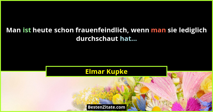 Man ist heute schon frauenfeindlich, wenn man sie lediglich durchschaut hat...... - Elmar Kupke