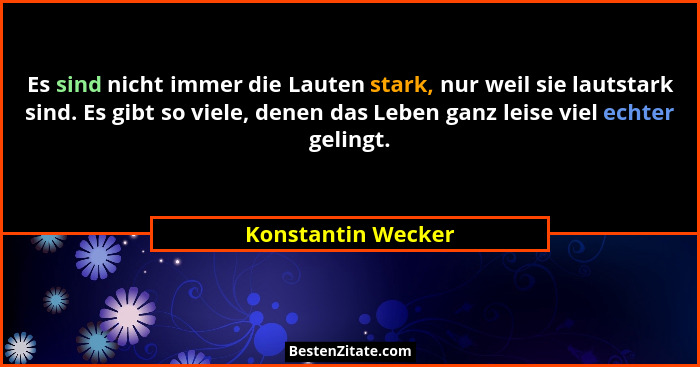Es sind nicht immer die Lauten stark, nur weil sie lautstark sind. Es gibt so viele, denen das Leben ganz leise viel echter geling... - Konstantin Wecker