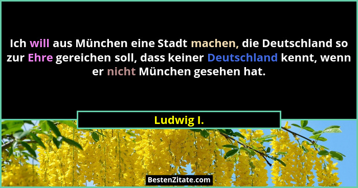 Ich will aus München eine Stadt machen, die Deutschland so zur Ehre gereichen soll, dass keiner Deutschland kennt, wenn er nicht München g... - Ludwig I.