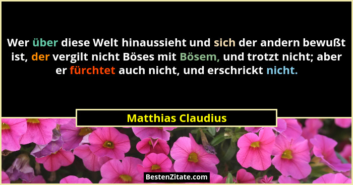 Wer über diese Welt hinaussieht und sich der andern bewußt ist, der vergilt nicht Böses mit Bösem, und trotzt nicht; aber er fürch... - Matthias Claudius