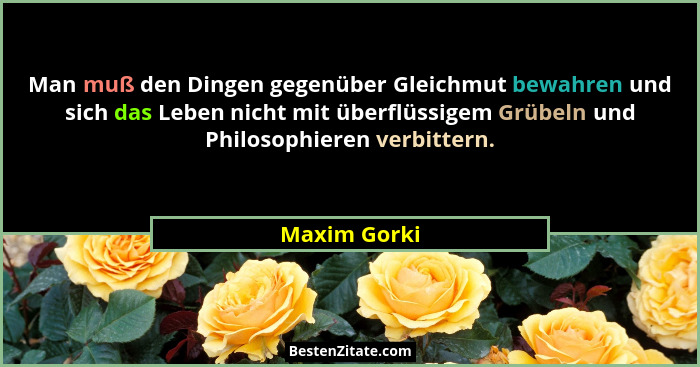 Man muß den Dingen gegenüber Gleichmut bewahren und sich das Leben nicht mit überflüssigem Grübeln und Philosophieren verbittern.... - Maxim Gorki