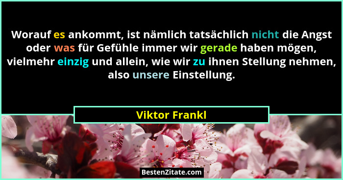 Worauf es ankommt, ist nämlich tatsächlich nicht die Angst oder was für Gefühle immer wir gerade haben mögen, vielmehr einzig und alle... - Viktor Frankl