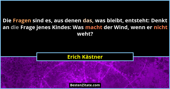 Die Fragen sind es, aus denen das, was bleibt, entsteht: Denkt an die Frage jenes Kindes: Was macht der Wind, wenn er nicht weht?... - Erich Kästner
