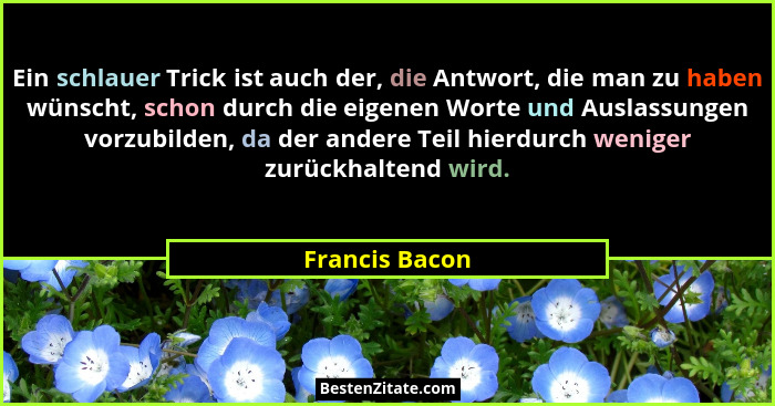 Ein schlauer Trick ist auch der, die Antwort, die man zu haben wünscht, schon durch die eigenen Worte und Auslassungen vorzubilden, da... - Francis Bacon