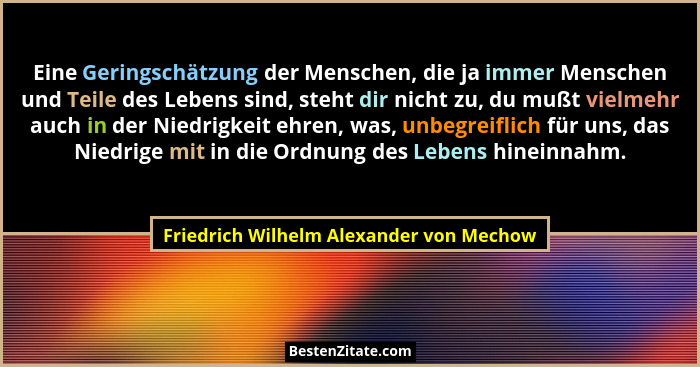Eine Geringschätzung der Menschen, die ja immer Menschen und Teile des Lebens sind, steht dir nicht zu, du mu... - Friedrich Wilhelm Alexander von Mechow