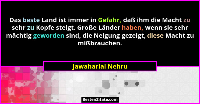 Das beste Land ist immer in Gefahr, daß ihm die Macht zu sehr zu Kopfe steigt. Große Länder haben, wenn sie sehr mächtig geworden s... - Jawaharlal Nehru