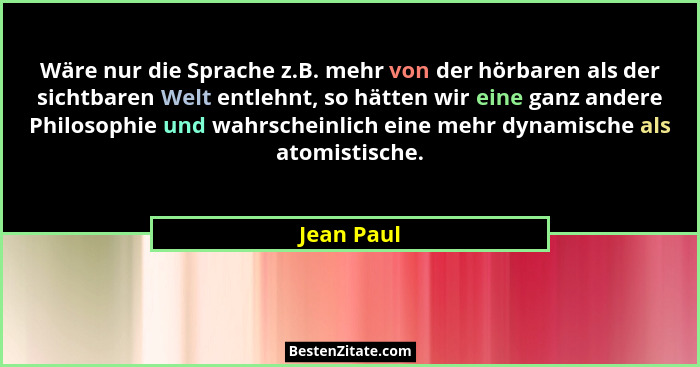 Wäre nur die Sprache z.B. mehr von der hörbaren als der sichtbaren Welt entlehnt, so hätten wir eine ganz andere Philosophie und wahrschei... - Jean Paul