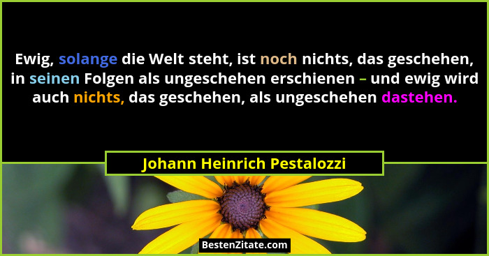 Ewig, solange die Welt steht, ist noch nichts, das geschehen, in seinen Folgen als ungeschehen erschienen – und ewig wird... - Johann Heinrich Pestalozzi