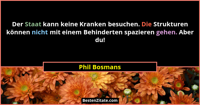 Der Staat kann keine Kranken besuchen. Die Strukturen können nicht mit einem Behinderten spazieren gehen. Aber du!... - Phil Bosmans