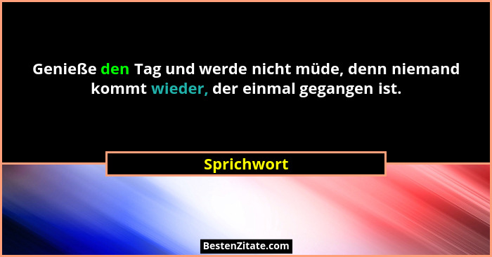 Genieße den Tag und werde nicht müde, denn niemand kommt wieder, der einmal gegangen ist.... - Sprichwort