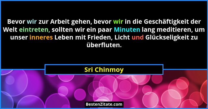 Bevor wir zur Arbeit gehen, bevor wir in die Geschäftigkeit der Welt eintreten, sollten wir ein paar Minuten lang meditieren, um unser i... - Sri Chinmoy