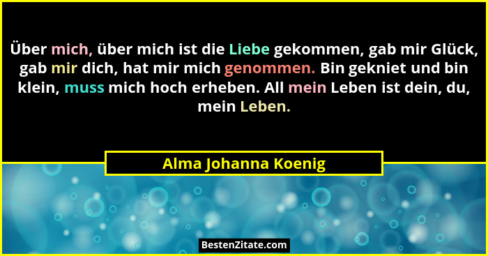 Über mich, über mich ist die Liebe gekommen, gab mir Glück, gab mir dich, hat mir mich genommen. Bin gekniet und bin klein, muss... - Alma Johanna Koenig