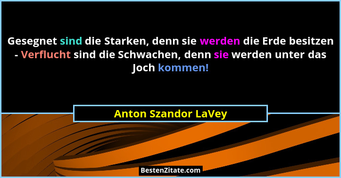 Gesegnet sind die Starken, denn sie werden die Erde besitzen - Verflucht sind die Schwachen, denn sie werden unter das Joch komm... - Anton Szandor LaVey