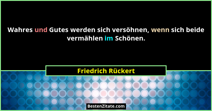 Wahres und Gutes werden sich versöhnen, wenn sich beide vermählen im Schönen.... - Friedrich Rückert
