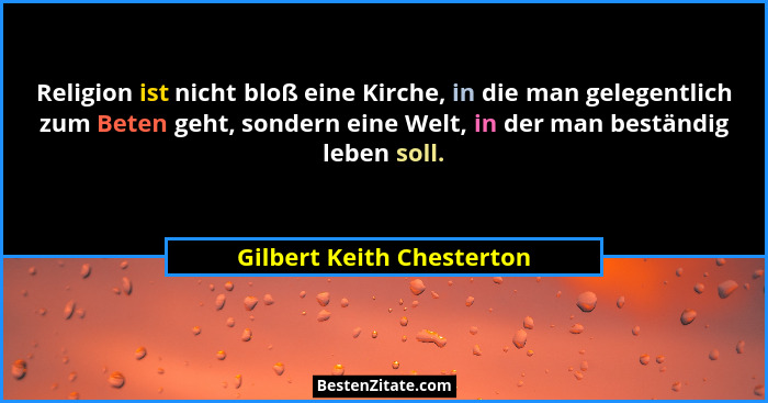 Religion ist nicht bloß eine Kirche, in die man gelegentlich zum Beten geht, sondern eine Welt, in der man beständig leben... - Gilbert Keith Chesterton