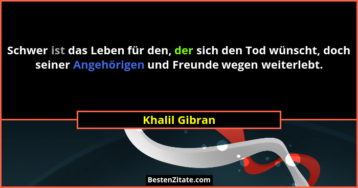 Schwer ist das Leben für den, der sich den Tod wünscht, doch seiner Angehörigen und Freunde wegen weiterlebt.... - Khalil Gibran