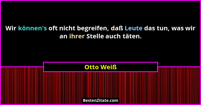 Wir können's oft nicht begreifen, daß Leute das tun, was wir an ihrer Stelle auch täten.... - Otto Weiß