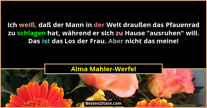 Ich weiß, daß der Mann in der Welt draußen das Pfauenrad zu schlagen hat, während er sich zu Hause "ausruhen" will. Das i... - Alma Mahler-Werfel