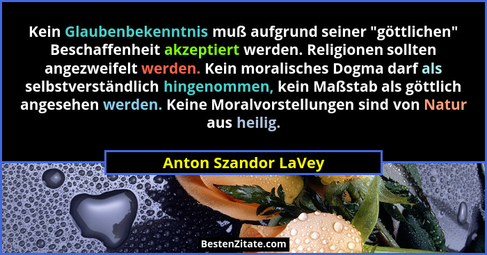 Kein Glaubenbekenntnis muß aufgrund seiner "göttlichen" Beschaffenheit akzeptiert werden. Religionen sollten angezweifel... - Anton Szandor LaVey
