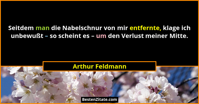 Seitdem man die Nabelschnur von mir entfernte, klage ich unbewußt – so scheint es – um den Verlust meiner Mitte.... - Arthur Feldmann