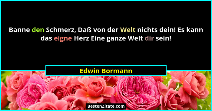 Banne den Schmerz, Daß von der Welt nichts dein! Es kann das eigne Herz Eine ganze Welt dir sein!... - Edwin Bormann
