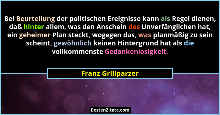 Bei Beurteilung der politischen Ereignisse kann als Regel dienen, daß hinter allem, was den Anschein des Unverfänglichen hat, ein... - Franz Grillparzer