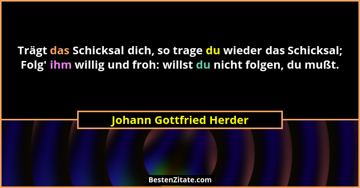 Trägt das Schicksal dich, so trage du wieder das Schicksal; Folg' ihm willig und froh: willst du nicht folgen, du mußt.... - Johann Gottfried Herder