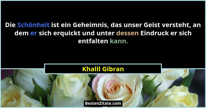 Die Schönheit ist ein Geheimnis, das unser Geist versteht, an dem er sich erquickt und unter dessen Eindruck er sich entfalten kann.... - Khalil Gibran