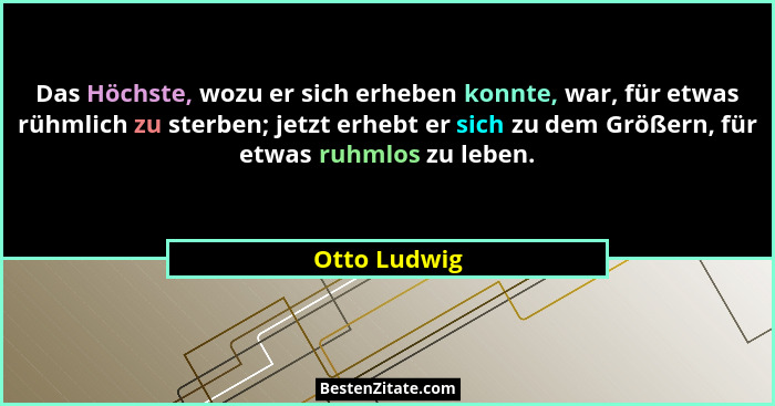 Das Höchste, wozu er sich erheben konnte, war, für etwas rühmlich zu sterben; jetzt erhebt er sich zu dem Größern, für etwas ruhmlos zu... - Otto Ludwig